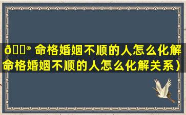 💮 命格婚姻不顺的人怎么化解（命格婚姻不顺的人怎么化解关系）